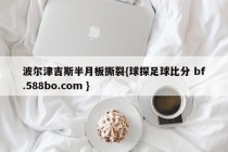 波尔津吉斯半月板撕裂{球探足球比分 bf.588bo.com }