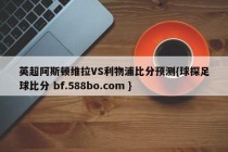 英超阿斯顿维拉VS利物浦比分预测{球探足球比分 bf.588bo.com }