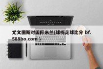 尤文图斯对国际米兰{球探足球比分 bf.588bo.com }